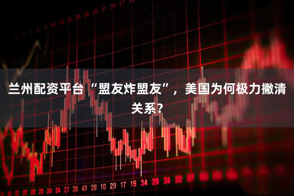 兰州配资平台 “盟友炸盟友”，美国为何极力撇清关系？