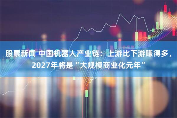 股票新闻 中国机器人产业链：上游比下游赚得多，2027年将是“大规模商业化元年”