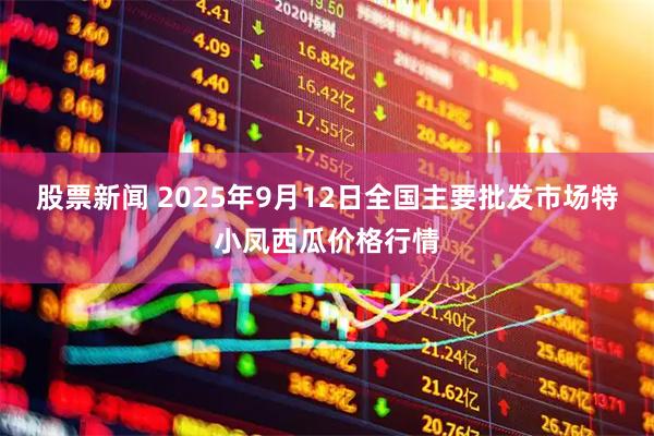 股票新闻 2025年9月12日全国主要批发市场特小凤西瓜价格行情
