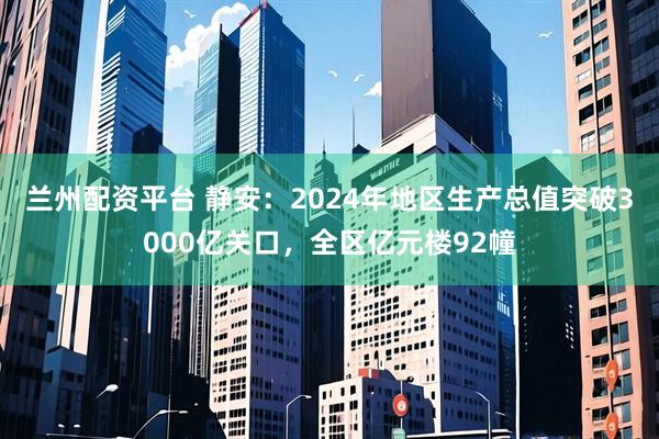 兰州配资平台 静安：2024年地区生产总值突破3000亿关口，全区亿元楼92幢