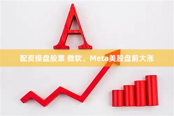 配资操盘股票 微软、Meta美股盘前大涨