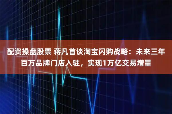 配资操盘股票 蒋凡首谈淘宝闪购战略：未来三年百万品牌门店入驻，实现1万亿交易增量