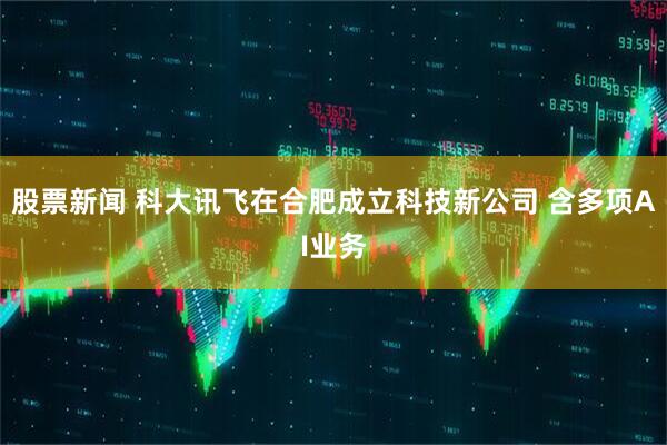 股票新闻 科大讯飞在合肥成立科技新公司 含多项AI业务