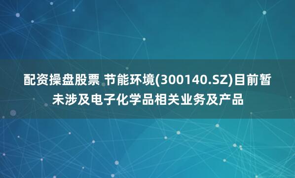配资操盘股票 节能环境(300140.SZ)目前暂未涉及电子化学品相关业务及产品