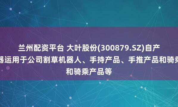 兰州配资平台 大叶股份(300879.SZ)自产的减速器运用于公司割草机器人、手持产品、手推产品和骑乘产品等