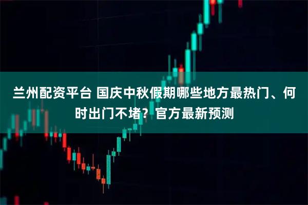 兰州配资平台 国庆中秋假期哪些地方最热门、何时出门不堵？官方最新预测