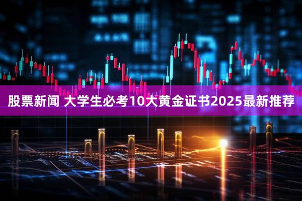 股票新闻 大学生必考10大黄金证书2025最新推荐