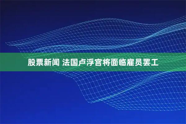 股票新闻 法国卢浮宫将面临雇员罢工