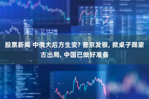 股票新闻 中俄大后方生变? 普京发狠, 掀桌子踢蒙古出局, 中国已做好准备