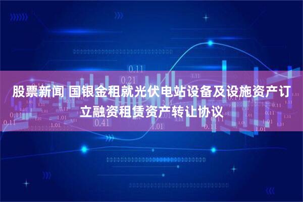 股票新闻 国银金租就光伏电站设备及设施资产订立融资租赁资产转让协议