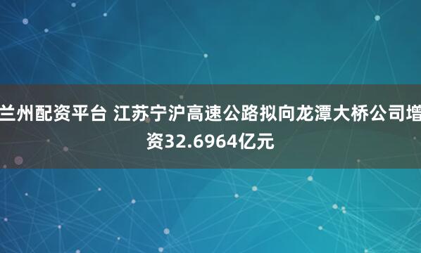 兰州配资平台 江苏宁沪高速公路拟向龙潭大桥公司增资32.6964亿元