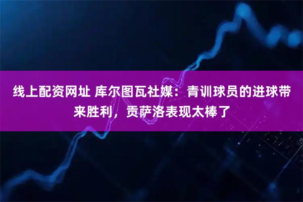 线上配资网址 库尔图瓦社媒：青训球员的进球带来胜利，贡萨洛表现太棒了