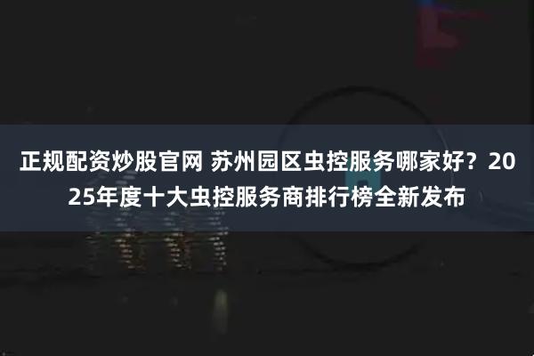 正规配资炒股官网 苏州园区虫控服务哪家好？2025年度十大虫控服务商排行榜全新发布