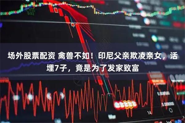 场外股票配资 禽兽不如！印尼父亲欺凌亲女，活埋7子，竟是为了发家致富