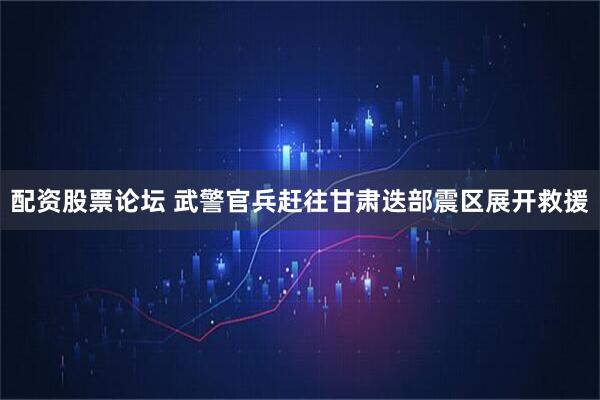 配资股票论坛 武警官兵赶往甘肃迭部震区展开救援