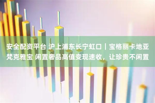 安全配资平台 沪上浦东长宁虹口｜宝格丽卡地亚梵克雅宝 闲置奢品高值变现速收，让珍贵不闲置