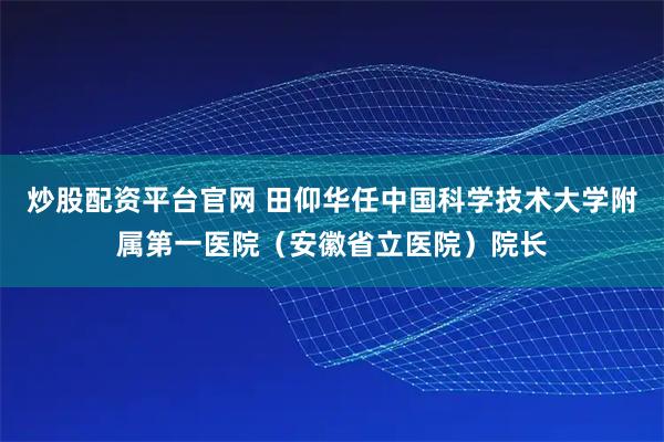 炒股配资平台官网 田仰华任中国科学技术大学附属第一医院（安徽省立医院）院长