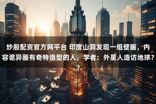 炒股配资官方网平台 印度山洞发现一组壁画，内容诡异画有奇特造型的人，学者：外星人造访地球？