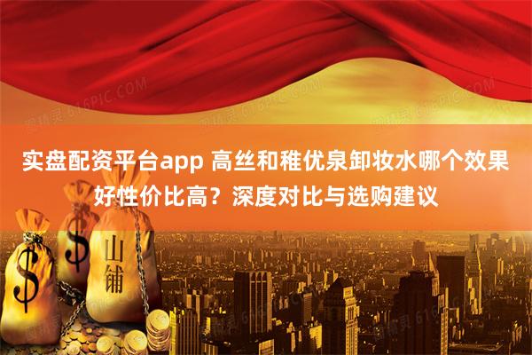 实盘配资平台app 高丝和稚优泉卸妆水哪个效果好性价比高？深度对比与选购建议