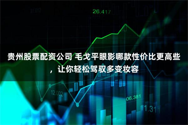 贵州股票配资公司 毛戈平眼影哪款性价比更高些，让你轻松驾驭多变妆容
