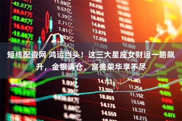 短线配资网 鸿运当头！这三大星座女财运一路飙升，金银满仓，富贵荣华享不尽