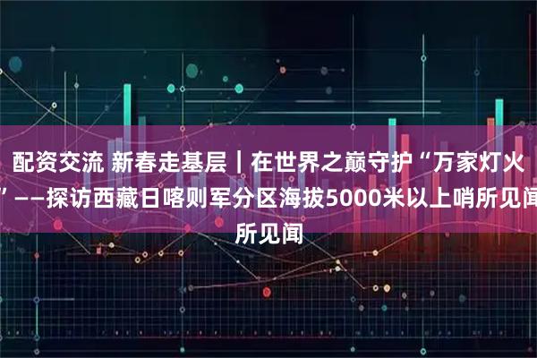 配资交流 新春走基层｜在世界之巅守护“万家灯火”——探访西藏日喀则军分区海拔5000米以上哨所见闻