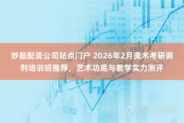炒股配资公司站点门户 2026年2月美术考研调剂培训班推荐，艺术功底与教学实力测评