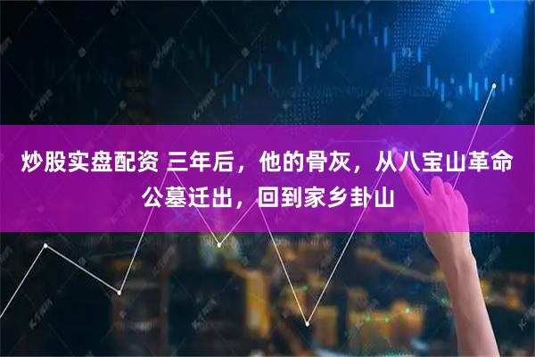 炒股实盘配资 三年后，他的骨灰，从八宝山革命公墓迁出，回到家乡卦山