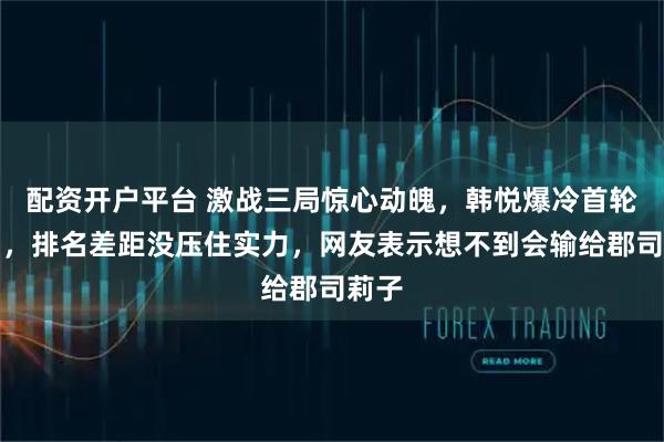 配资开户平台 激战三局惊心动魄，韩悦爆冷首轮出局，排名差距没压住实力，网友表示想不到会输给郡司莉子