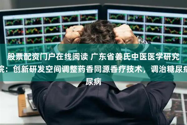 股票配资门户在线阅读 广东省姜氏中医医学研究院：创新研发空间调整药香同源香疗技术，调治糖尿病