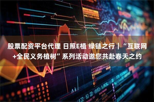 股票配资平台代理 日照E植 绿链之行｜“互联网+全民义务植树”系列活动邀您共赴春天之约