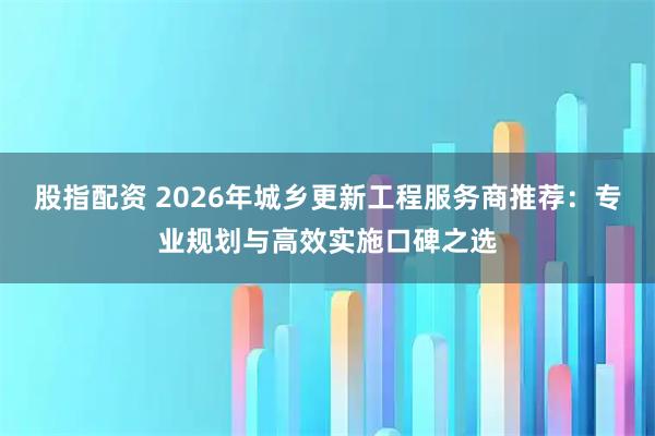 股指配资 2026年城乡更新工程服务商推荐：专业规划与高效实施口碑之选
