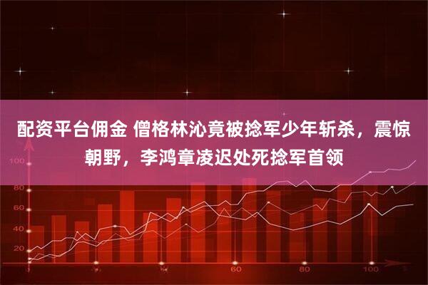 配资平台佣金 僧格林沁竟被捻军少年斩杀，震惊朝野，李鸿章凌迟处死捻军首领